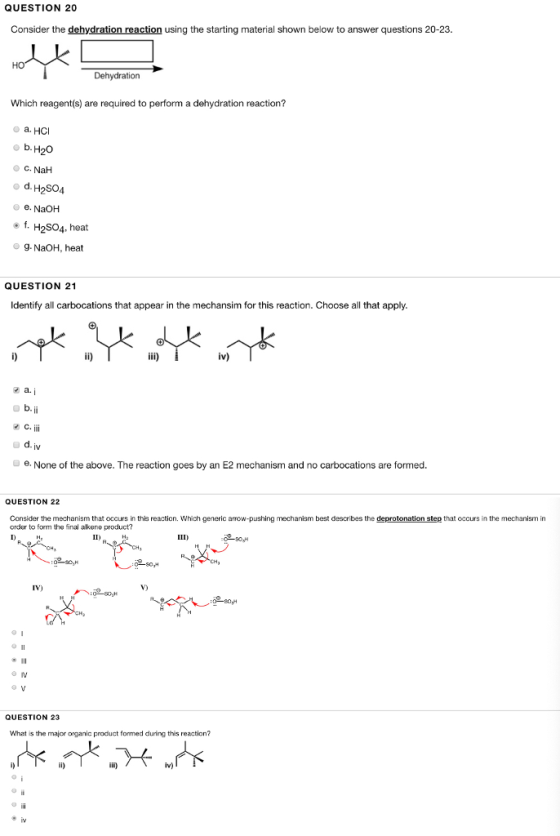 QUESTION 20 Consider the dehydration reaction using the starting material shown below to answer questions 20-23 Dehydration Which reagent(s) are required to perform a dehydration reaction? o a. HCI С. NaH o d. H2SO4 e. NaOH f, H2SO4, heat g. NaOH, heat QUESTION 21 Identify all carbocations that appear in the mechansim for this reaction. Choose all that apply iv) a. C. eNone of the above. The reaction goes by an E2 mechanism and no carbocations are formed. QUESTION 22 Consider the mechanism that occurs in this reaction. Which generic arrow-pushing mechanism best describes the deprotonation step that occurs in the mechanism in order to form the final akene product? 080,H IV) 巻11 QUESTION 23 What is the major organic product formed during this reaction?