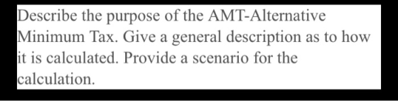 Describe the purpose of the AMT-Alternative Minimum Tax. Give a general description as to how it is calculated. Provide a sce