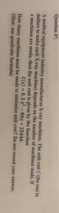 Question #7. A medical equipment industry manufactures X-ray machines. The unit cost C (the cost irn dollars to make each X-ray machine) depends on the number of machines made. If x machines are made, then the unit cost is given by the function C(x)0.3x2-84x+25446 How many machines must be made to minimize unit cost? Do not round your answer. (Hint: use quadratic formula)