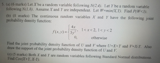5. (a) (6 marks) Let X be a random variable following N(2.4). Let Y be a random variable following N(1.8). Assume X and Y are independent. Let W-min(x.Y). Find P(W 3) (b) (8 marks) The continuous random variables X and Y have the following joint probability density function: 4x 0, otherwise Find the joint probability density function of U and V where U-X+Y and -ky Also draw the support of the joint probability density function of Uand V (o (5 marks) Both X and Y are random variables following Standard Normal distributions Find Cov(X+Y, X-Y).