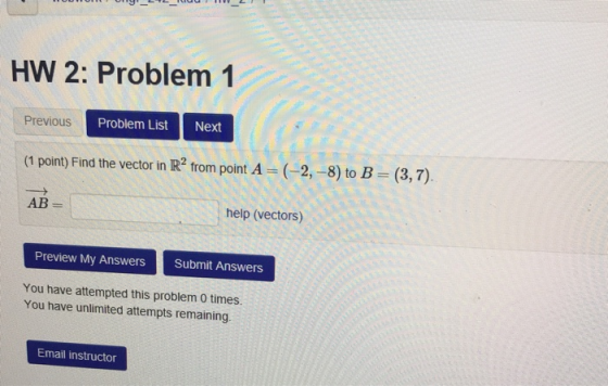 HW 2: Problem 1 Previous Problem List Next (1 point) Find the vector in IR2 from point A (2,-8) to B (3,7) AB help (vectors) Preview My Answers Submit Answers You have attempted this problem 0 times You have unlimited attempts remaining Email instructor