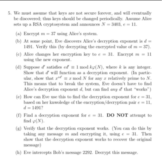 5. We must assume that keys are not secure forever, and will eventually be discovered; thus keys should be changed periodically. Assume Alioe sets up a RSA cryptosystem and announces N = 3403, e = 11. (a) Encrypt m = 37 using Alices system (b) At some point. Eve discovers Alices decryption exponent is d = 1491. Verify this (by decrypting the encrypted value of rn = 37). (c) Alice changes her encryption key to e = 31, Encrypt rn = 11 using the new exponent (d) Suppose d satisfies ed Ξ 1 mod kp(N), where k is any integer. Show that d will function as a decryption exponent. (In partic- ular, show that redmod N for any z relatively prime to N. This means that to break the system, Eve doesnt have to find Alices decryption exponent d, but can find any d that works) (e) How can Eve use this to find the decryption exponent for e = 31. based on her knwoledge of the encryption/decryption pair e = 11. に1491? (f) Find a decryption exponent for e 31, DO NOT attempt to find φ(N). (g) Verify that the decryption exponent works. (You can do this by taking any message m and encrypting it, using e = 31, Then show that the decryption exponent works to recover the original message (h) Eve intercepts Bobs message 2292. Decrypt this message.