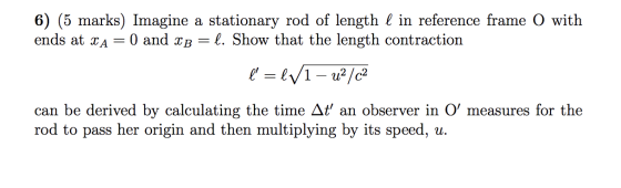 6) (5 marks) Imagine a stationary rod of length I in reference frame O with ends at XA= l. Show that the length contraction ľ
