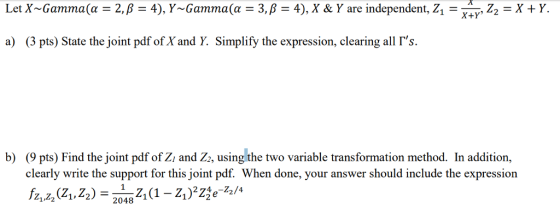 LetX-Gamma(α = 2, β = 4), Y-Gamma(α = 3, β = 4), X & Y are independent, Z,- , Z,-X + Y. X+Y a) (3 pts) State the joint pdf ofX and Y. Simplify the expression, clearing all Гs. b) (9 pts) Find the joint pdf of Zi and Z2, using the two variable transformation method. In addition, clearly write the support for this joint pdf. When done, your answer should include the expression