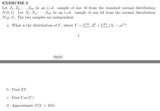 EXERCISE 6 Let Zi, Z2,-.., Zi6 be an i.i.d. sample of size 16 from the standard normal distribution N (0,1). Let Xi,X2,..., X64 be an i.i.d. sample of size 64 from the normal distribution (μ, 1). The two samples are independent. a. What is the distribution of Y, where Y-Σ161 Z2 + Σ-i(X-μ)2? Study List b. Find ΕΥ. c. Find Var(Y) d. Approximate P(Y105)