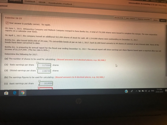 Intermediate Accounting 1/I (AC 221/222) Gradebook ORION Downloadable eTextbook nment Exercise 16-23 Your answer is partially correct. Try again. On June 1, 2015, Whispering Company and Metlock Company merged to form Bonita Inc. A total of 752,000 shares were issued to complete the merger. The new corporation reports on a calendar-year basis. On April 1, 2017, the company issued an additional 562,000 shares of stock for cash. All 1,314,000 shares were outstanding on December 31, 2017 Bonita Inc also issued $600,000 of 20-year, 7% convertible bonds at par on July 1, 2017 Each $1,000 bond converts to 44 shares of common at any interest date. None of the bonds have been converted to date. Bonita Inc. is preparing ts annual report for the fical vear ending December 31, 2017. The amual report wil how earmings per share figures income of $1,614,000. (The tax rate is 40%.) Determine the following for 2017. (a) The number of shares to be used for calculating: (Round answers to o decimal places, e.g. $2.50o.) (1) Basic earnings per share (2) Diluted earnings per share 1186700 shares (b) The earnings figures to be used for calculating: (Round answers to 0 decimal places, e.g. $2,50o.) (1) Basic earnings per share 1173500 shares 1614