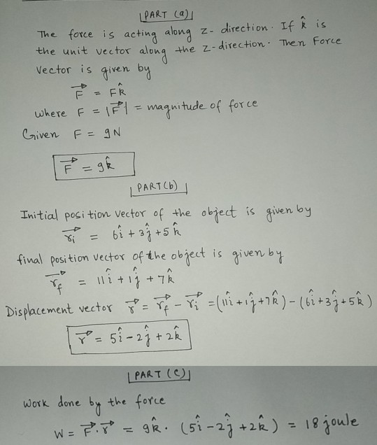 PART () The force is actina along z- direction If kis the unit vector aloną the z- direction Then Force Vector is qiven bw uhere F-리=magnitude of force PART (b) Initial poci tion vector of the obhect is given by fival Ppesition vector of the objet is riven. b Displacement, wector T, =→_→-011 +A+7R)-(B+3n+5^ ) 7-52-21 + 2k | PART (C) work done bt the forte