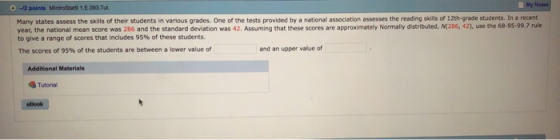 My 0-12 points MintroStat9 1.E 093.Tut Many states assess the skills of their students in various grades. One of the tests provided by a national association assesses the reading skills of 12th-grade students. In a recent year, the national mean score was 286 and the standard deviation was 42. Assuming that these scores are approximately Normally distributed, N(286, 42), use the 68-95-99.7 rule to give a range of scores that includes 95% of these students. The scores of 95% of the students are between a lower value of and an upper value of Additional Materials Tutorial