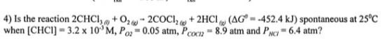 4) Is the reaction 2CHCI,, + 026-2COCIO + 2HCI (AG° = -452.4 kJ) spontaneous at 25°C when (CHCI) - 3.2 x 10 M, Po2 = 0.05 atm