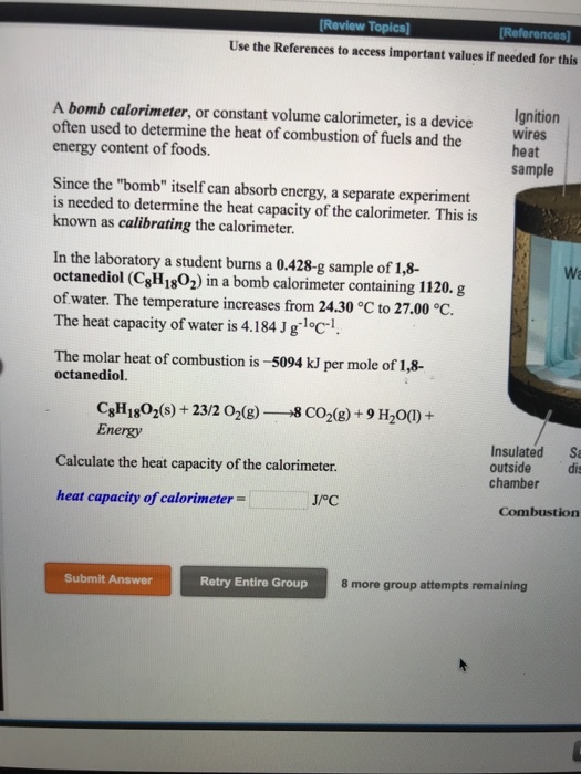 Review Topics [Re Use the References to access important values if needed for this A bomb calorimeter, or constant volume calorimeter, is a device often used to determine the heat of combustion of fuels and the energy content of foods. Ignition wires heat sample Since the bomb itself can absorb energy, a separate experiment is needed to determine the heat capacity of the calorimeter. This is known as calibrating the calorimeter In the laboratory a student burns a 0.428-g sample of 1,8- octanediol (CgH1802) in a bomb calorimeter containing 1120. g of water. The temperature increases from 24.30 °C to 27.00 ℃ The heat capacity of water is 4.184J gloc1 Wa The molar heat of combustion is-5094 kJ per mole of 1,8- octanediol. Energy Insulated S outside di chamber Calculate the heat capacity of the calorimeter heat capacity of calorimeter- Combustion Submit Answer Retry Entire Group 8 more group attempts remaining