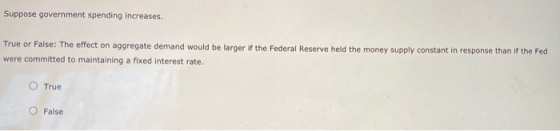 Suppose government spending increases. True or False: The effect on aggregate demand would be larger if the Federal Reserve h