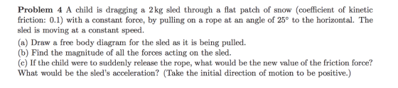 Problem 4 A child is dragging a 2kg sled through a flat patch of snow (coefficient of kinetic friction: 0.1) with a constant force, by pulling on a rope at an angle of 25° to the horizontal. The sled is moving at a constant speed. (a) Draw a free body diagram for the sled as it is being pulled. (b) Find the magnitude of all the forces acting on the sled. (c) If the child were to suddenly release the rope, what would be the new value of the friction force? What would be the sleds acceleration? (Take the initial direction of motion to be positive.)