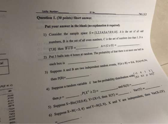 Lucky Number Question 1. (30 points) Short answer. ID No. Put your answer in the blank (no explanation is required) 1) Consider the sample space Ss(1,2,3,456,7B9,10). A is the set of all odd numbers, B is the set of all even numbers, C is the set of numbers less than S, D is (7,8) then BUDAn (CUD)- Put 3 balls into 4 boxes at random. The probability of that there is at most one ball in each box is al 2) 3) Suppose A and B are two innt nandom events, P(AUB) -06, PAOS4, P(Z 2) then P(B)= -2 0 1 2 03 0.1 p 0A) 4) Suppose a random variable x has the probability distributionwth ,P(X2 22)= 5) Suppose X-Bin(10,04),Y=2X+5, then ECY) , v 5359 . , and Eun-_-_-_ 6141 6817 then p-_ 7224 7549 7852 8133 8389 6) Suppose X-N-3,4) and YN(2.9), X and Y are independent, then