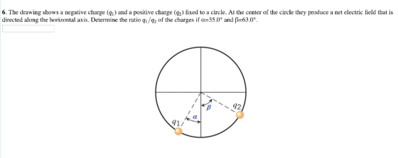 6. The drawing shows a negative charge (i) and a positive charge (2) fixed to a circle. At the center of the circle they produce a net electric field that is directed along the horizontal axis. Determine the ratio h/92 of the charges if α 35.00 a 630% 41/