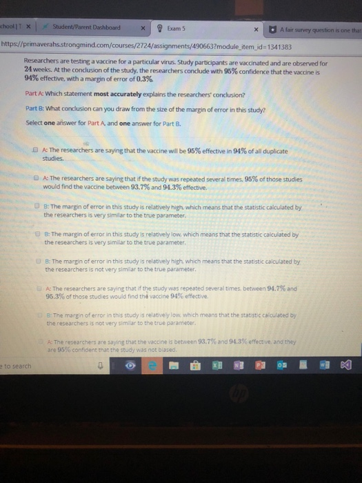 chool ITX - Student/parert Dashboard ×」?Exam 5 xA fair survey question is one that https://primaverahs.strongmind.com/courses/2724/assignments/490663?module item id- 1341383 Researchers are testing a vaccine for a particular virus. Study participants are vaccinated and are observed for 24 weeks. At the conclusion of the study, the researchers conclude with 95% confidence that the vaccine is 90% effective, with a margin of error of 0.3% Part A: Which statement most accurately explains the researchers conclusion? Part B: What conclusion can you draw from the size of the margin of error in this study? Select one aniswer for Part A and one answer for Part B. A. The researchers are saying that the vaccine will be 95% effective in 94% of all duplicate studies. A: The researchers are saying that if the study was repeated several times, 95% of those studies would find the vaccine between 93.7% and 94.3% effective. 8: The margin of error in this study is relatively high which means that the statistic calculated by the researchers is very similar to the true parameter B: The margin of error in this study is relatively low, which means that the statistic calculated by the researchers is very similar to the true parameter B: The margin of error in this study is relatively high, which means that the statistic calculated by the researchers is not very similar to the true parameter. A: The researchers are saying that if the study was repeated several times, between 94.7% and 95.3% of those studies would find the vaccine 94% effective. Gi B: The margin of error in this study is relatively low which means that the statistic calculated by the researchers is not very similar to the true parameter. A: The researchers are saying that the vaccine is between 93.7% and 94.3% effective, and they are 95% confident that the study was not biased e to search