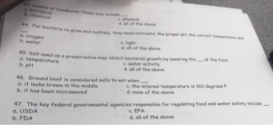 43 Cous a. bielogical b. chemical C physical d all of the obeve 44. teria to grow and multiply, they need nutrients,the proper ph, the correct temperotur a. oxygen b, water C. light d. all of the above of the food 45. Salt used as a. temperature b. pH a preservative may inhibit bacterial growth by lowering the c. water activity d. all of the above 46. Ground beef is considered safe to eat when a. it looks brown in the middle c. the internal temperature is 160 degrees d. none of the above b, it has been microwaved 47. The key federal governmental agencies responsible for regulating food and water safety include a. USDA b. FDA c. EPA d. all of the above
