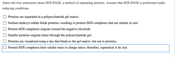 Select the true statements about SDS-PAGE, a method of separating proteins. Assume that SDS-PAGE is performed under reducing
