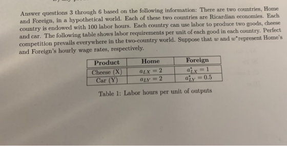 Answer questions 3 through 6 based on the following information: There are two and Foreign, in a hypothetical world. Each of these two countries are Ricardian economies. Each country is endowed with 100 labor hours. Each country and car. The following table shows labor requirements per unit of each good in each country. Perfect competition prevails everywhere in the two-country world. Suppose that w and wrepresent Homes and Foreigns hourly wage rates, respectively. countries, Home can use labor to produce two goods, cheese Product Home Car (Y) Table 1: Labor hours per unit of outputs Foreign Cheese (X) Lx-2 LX aty 0.5 aLY = 2