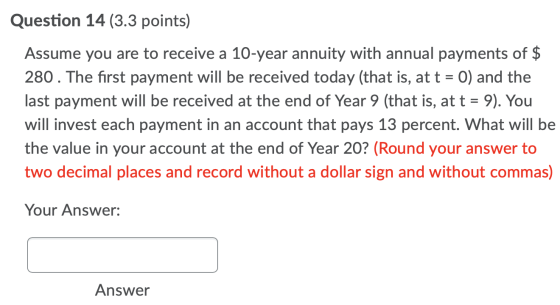 Question 14 (3.3 points) Assume you are to receive a 10-year annuity with annual payments of $ 280. The first payment will be