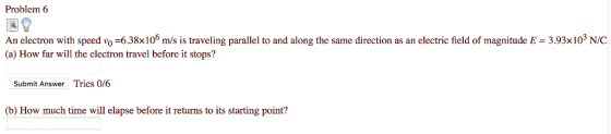 Problem 6 An electron with speed vo-638×106 m/s įs traveling parallel to and along the same direction as an electric field of magnitude E = 393x103 NC (a) How far will the electron travel before it stops? Submit Answer Tries 0/6 b) How much time will elapse before it returns to its starting point?