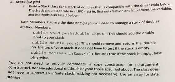 5. Stack (12 pts) Build a Stack class for a st The Stack should operat and methods also listed below ack of doubles that is compatible with the driver code below e in a LIFO (last in, first out) fashion and implement the variables a. Data Members: Declare the data item(s) you will need to manage a stack of doubles. Method Members: public void push (double input): This should add the double input to your stack public double pop (): This should remove and return the double on the top of your stack. It does not have to test if the stack is empty. public boolean isEmpty(): Returns true if the stack is empty, false otherwise You do not need to provide comments, a copy constructor), nor any additional methods beyond those specified above. The class does not have to support an infinite stack (resizing not necessary). Use an array for data storage. constructor (or no-argument