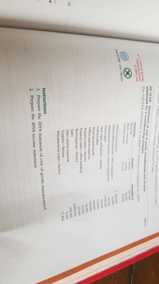 Companys income statement for May statement for a manufacturing company The following information is available for followin s 1 cost of goods manufactured, for 20 Work in process Finished goods 63.900 101,200 99,800 Advertising expense Depreciation expense-office equipment Depreciation expense-factory equipment Direct labor Heat, light, and power-factory Indirect labor 5 400,000 30.000 80,000 1,100,000 115,000 Materials purchased Office salaries expense 318,000 Property taxes-factory Property taxes-office building 40,000 27,000 3,850,000 Rent expense-factory Sales Sales salaries expense Supplies-factory Miscellaneous costs-factory of 9,500 1,400 Instructions 1. Prepare the 20Y8 statement of cost of goods manufactured. 2. Prepare the 20Y8 income statement