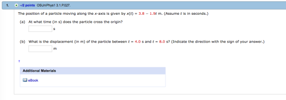 1. -2 points OSUniPhys1 3.1.P.027 The position of a particle moving along the x-axis is given by x(t) = 3.8-1.9t m. (Assume t is in seconds.) (a) At what time (in s) does the particle cross the origin? (b) what is the displacement (in m) of the particle between t = 4.0 s and t = 8.0 s? (Indicate the direction with the sign of your answer.) Additional Materials eBook