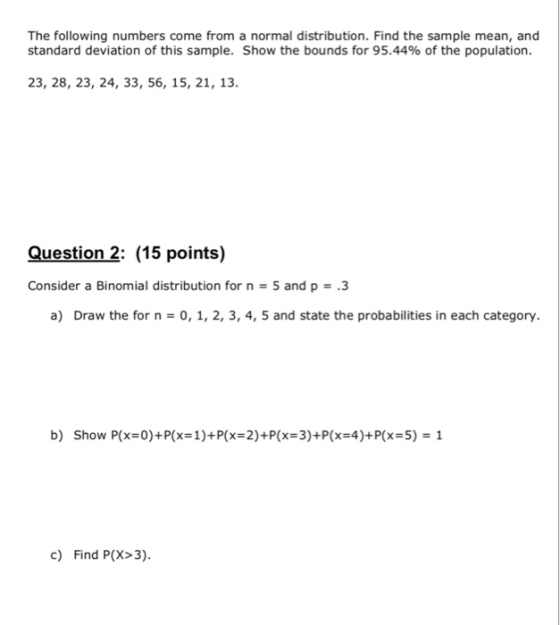 The following numbers come from a normal distribution. Find the sample mean, and standard deviation of this sample. Show the bounds for 95.44% of the population. 23, 28, 23, 24, 33, 56, 15, 21, 13 Question 2: (15 points) Consider a Binomial distribution for n 5 and p.3 a) Draw the for n 0, 1, 2, 3, 4, 5 and state the probabilities in each category. b) Show P(x 0)+P(x 1)+P(x-2)+P(x 3)+P(x 4)+P(x 5) 1 c) Find P(X>3)