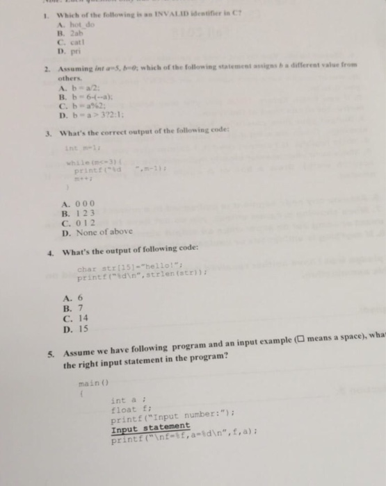 which of the following i.. INVALID identifier in C? A. hot do 1 B. 2ab С.cat1 D. pri 2. Assuming int an, boos which of the following statement avigns b a different value from others A. b a/2 B. b-64--a) D. b a>372:1 3. Whats the correct output of the following code int m-1 printtoidm-2) A. 000 B. 123 C. 012 D. None of above 4. Whats the output of following code: char str [15].hello!; printf( idin,strlen(str)) A. 6 B. 7 C. 14 D. 15 5. Assume we have following program and an input example ( means a space), wha the right input statement in the program? main ) int a : float f: printf(Input number: Input statement printf (\nf f ,a-id\n, f,a);