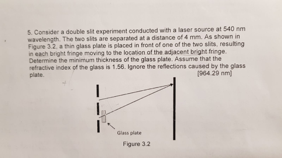 5. Consider a double slit experiment conducted with a laser source at 540 nm wavelength. The two slits are separated at a distance of 4 mm. As shown in Figure 3.2, a thin glass plate is placed in front of one of the two slits, resulting in each bright fringe moving to the location of the adjacent bright fringe. Determine the minimum thickness of the glass plate. Assume that the refractive index of the glass is 1.56. Ignore the reflections caused by the glass plate. [964.29 nm] -t Glass plate Figure 3.2