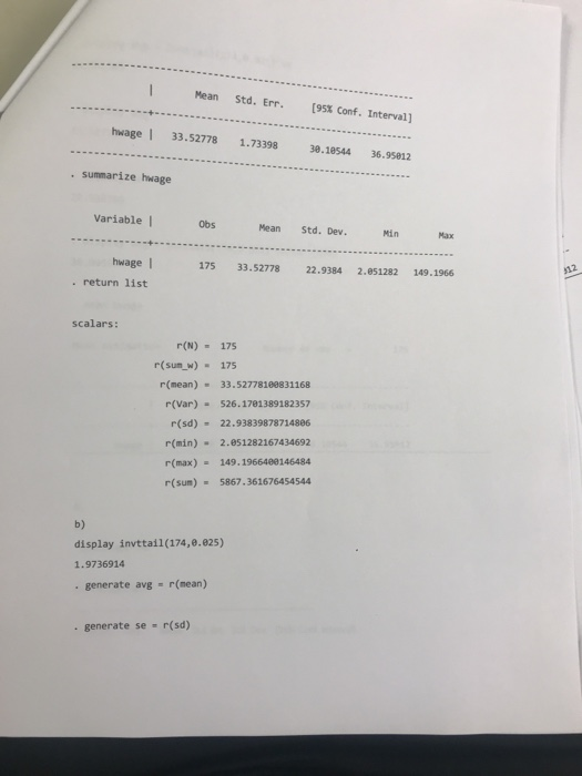 Mean Std. Err. (95% Conf. Interval] hwage 33.52778 1.73398 38.18544 36.95812 . summarize hwage Variable I Obs Mean Std. Dev Min Max hwage 175 33.52778 22.9384 2.051282 149.1966 . return list scalars: r(N) 175 r(sum w) -175 r(mean) 33.52778188831168 r(Var) 526.1781389182357 r(sd)22.93839878714886 r(min) 2.051282167434692 r(max) 149.1966400146484 r(sum) 5867.361676454544 b) display invttall(174,9925) 1.9736914 . generate avg r(mean) . generate se r(sd)