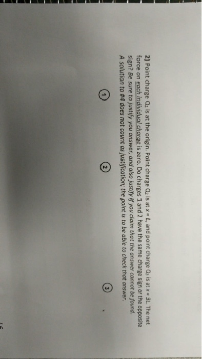 2) Point charge Qs is at the origin. Point charge Q2 is atx L, and point charge Qs is at x3L. The net force on each individual charge is zero. Do charges 1 and 2 have the same charge sign or the opposite sign? Be sure to justify you answer, and also justify if you claim that the answer cannot be found. A solution to #4 does not count as justification; the point is to be able to check that answer.