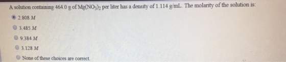 A solution containing 464.0 g of Mg(NO3)h per liter has a density of 1.114 g/mL. The molarity of the solution is: 2.808 M O3.485 M 9.384 M 0 3.128 M O None of these choices are correct