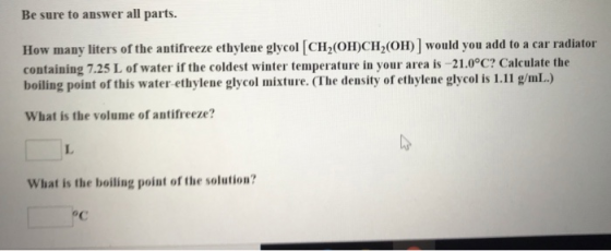 Be sure to answer all parts. How many liters of the antifreeze ethylene glycol [CH2(OH)CH2(OH)] would you add to a car radiator containing 7.25 L of water if the coldest winter temperature in your area is -21.0°C? Calculate the boiling point of this water-ethylene glycol mixture. (The density of ethylene glycol is 1.11 g/mL.) What is the volume of antifreeze? L. What is the boiling point of the solution? oC