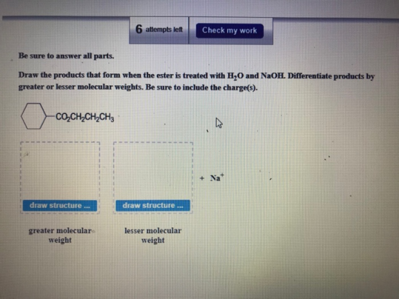 6 attempts left Check my work Be sure to answer all parts. Draw the products that form when the ester is treated with H20 and
