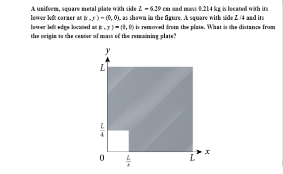 A uniform, square metal plate with side L = 6.29 cm and mass 0.214 kg is located with its lower left corner at (x ,y ) = (0, 0), as shown in the figure. A square with side L /4 and its lower left edge located at t.y)- (0, 0) is removed from the plate. What is the distance from the origin to the center of mass of the remaining plate? 4 0