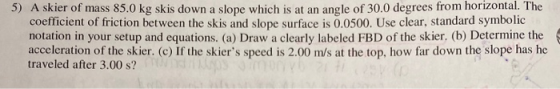 5) A skier of mass 85.0 kg skis down a slope which is at an angle of 30.0 degrees from horizontal. The coefficient of frictio