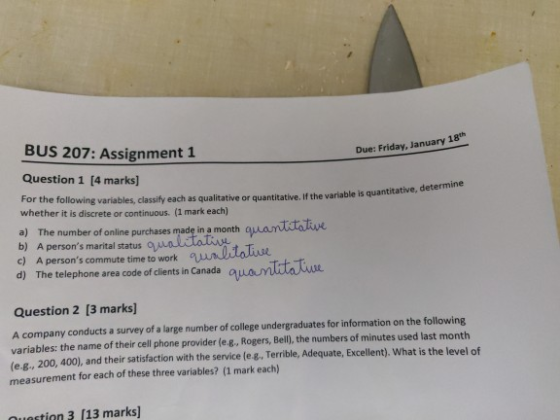 BUS 207: Assignment 1 Question 1 [4 marks] whether it is discrete or continuous. (1 mark each) a) The number of online purchases made in a month 18th Due: Friday, January lowing variables, classify each as qualitative or quantitative. if the variable is quantitative, determan b) c) d) A persons marital status Q A persons commute time to work The telephone area code of clients in Canada Question 2 [3 marks] A company conducts a survey of a large number of college undergraduates for information on the following variables: the name of their cell phone provider (e.g, Rogers, Bell, the numbers of minutes used last month (e g., 200, 400), and their satisfaction with the service le g. Terrible, Adequate, Excellent). What is the level of measurement for each of these three variables? (1 mark each) nutin3 (13 marks]