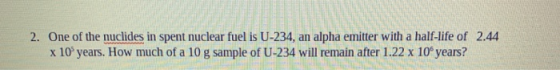 2. One of the nuclides in spent nuclear fuel is U-234, an alpha emitter with a half-life of 2.44 x 10 years. How much of a 10