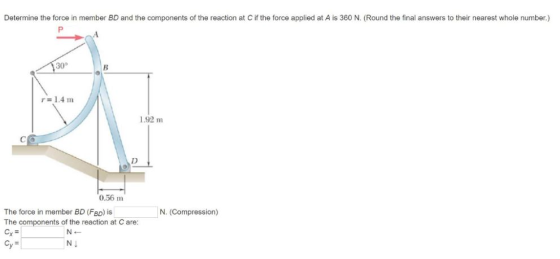 Determine the force in member BD and the components of the reaction at C if the force applied at A is 360 N. (Round the final answers to their nearest whole number.) 30° 1.92 m 0.56 m The force in member BD (FBD) is The components of the reaction at C are: N. (Compression) СУ