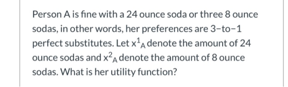 Person A is fine with a 24 ounce soda or three 8 ounce sodas, in other words, her preferences are 3-to-1 perfect substitutes.