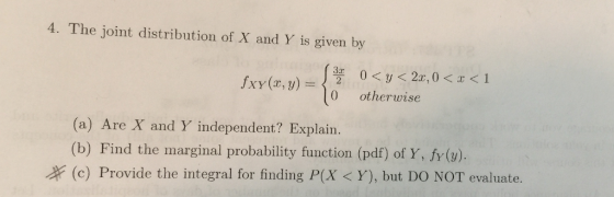 4. The joint distribution of X and Y is given by 0 otherwise (a) Are X and Y independent? Explairn. (b) Find the marginal probability function (pdf) of Y, fy (). (c) Provide the integral for finding P(X < Y), but DO NOT evaluate.