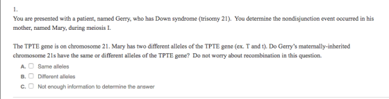 1 You are presented with a patient, named Gerry, who has Down syndrome (trisomy 21). You determine the nondisjunction event occurred in his mother, named Mary, during meiosis I The TPTE gene is on chromosome 21. Mary has two different alleles of the TPTE gene (ex. T and t). Do Gerrys maternally-inherited chromosome 21s have the same or different alleles of the TPTE gene? Do not worry about recombination in this question. A. Same alleles B. Different alleles C.Not enough information to determine the answer