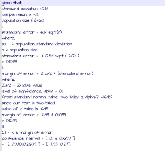 given that standard deviation-O.8 sample mean x -8l population size (n)-GO stanadard error sd/ sartin) where, sd n population size stanadard error08/ sartO) population standard deviation O1033 - Z a/2 (stanadard error) margin of error where, Za/2Z-taole value level of sianiFicance, aphaO level of significance, alphaO From standard normal table, two tailed z alpha/2 -1045 since our test is two-tailed value of z table is lC45 margin of error 45OIO33 01699 ain of error confidence intervalL 81 t O1699 1 L 7.9301,8269917.93, 827] Cl - x t margin