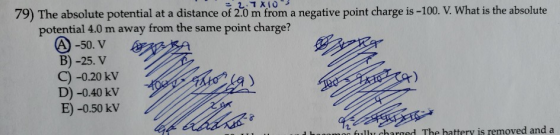 79) The absolute potential at a distance of 2.0 m from a negative point charge is -100. V. What is the absolute potential 4.0 m away from the same point charge? -50. V B) -25. V C) -0.20 kV D) -0.40 kV E) -0.50 kV fully charged The hattery is removed and a