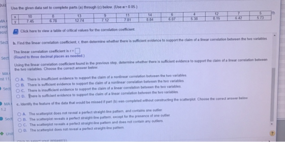 ui Use the given data set to complete parts (a) through (c) below (Use α:005) 10 MA 6.78 2 74 642573 oss] )Click here to view a table of critical values for the correlation coefficient Sec b. Find the inear correlation coeficient r, then Sect (Round to three decimal places as needed ) determine whether there is suticient evidence to support the claim of a linear correlation between the two variables The linear correlation coeficient is r Using the linear correlation coefficient found the two variables Choose the correct answer below in the previous step, determine whether there is sufficient evidence to support the claim of a linear correlation between st 11 OA. There is insuficient evidence to support the claim of a nonlinear correlation between the two va O B. There is sufficient evidence to support the claim of a nonlinear correlation between the two variables C. There is insufficient evidence to support the claim of a linear correlation between the two variables O D. There is sufficient evidence to support the claim of a linear correlation between the two variables MA C.Idensily the feature of the data that would be missed it part (b) was completed without constructing the scatterplot Choose the correct answer below 1.2 O A. The scatterplot does not reveal a perfect stralight-line pattorn, and contains one outlier ○ B. The scatterplot reveals a perfect straight-line pattern, except for the presence of one oder O C. The scaterplot reveals a pertect straight -ine patterm and does not contain any outlers 0 D. The scatterplot does not reveal a perfect straight-line pattern Se Unit