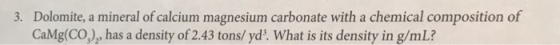 Dolomite, a mineral of calcium magnesium carbonate with a chemical composition of CaMg(CO), has a density of 2.43 tons/ yd. What is its density in g/mL? 3.