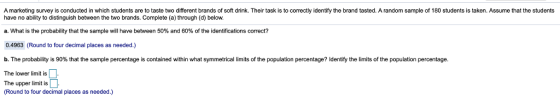 A marketing survey is conducted in which students are to taste two different brands of soft drink. Their task is to correctly identify the brand tasted. A random sample of 180 students is taken. Assume that the students have no ability to distinguish between the two brands. Complete (a) through (d) below. What is the probability that the sample will have between 50% and 60% of the identifications correct? 0.4963 (Round to four decimal places as needed.) b. The probability s 90% that the sample percentage is contained with n hat symmetrical limits o the population percentage? Identi The lower limit is The upper limit is the its o the opulation percentage. (Round to four decimal places as needed.)