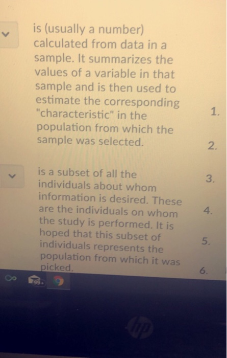 yis (usually a number) calculated from data in a sample. It summarizes the values of a variable in that sample and is then used to estimate the corresponding characteristic in the population from which the sample was selected. 1. 2. yis a subset of all the 3. individuals about whom information is desired. These are the individuals on whom the study is performed. It is hoped that this subset of individuals represents the population from which it was 4 5. icked 6. 99-