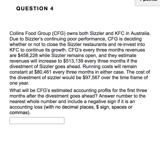 QUESTION 4 Collins Food Group (CFG) owns both Sizzler and KFC in Australia. Due to Sizzlers continuing poor performance, CFG is deciding whether or not to close the Sizzler restaurants and re-invest into KFC to continue its growth. CFGs every three months revenues are $458,228 while Sizzler remains open, and they estimate revenues will increase to $513,139 every three months if the divestment of Sizzler goes ahead. Running costs will remain the divestment of sizzler would be $97,567 over the time frame of one year What will be CFGs estimated accounting profits for the first three months after the divestment goes ahead? Answer number to the nearest whole number and include a negative sign if it is an accounting loss (with no decimal places, S sign, spaces or commas).